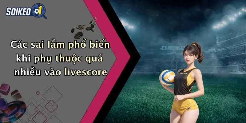Các sai lầm phổ biến khi phụ thuộc quá nhiều vào livescore